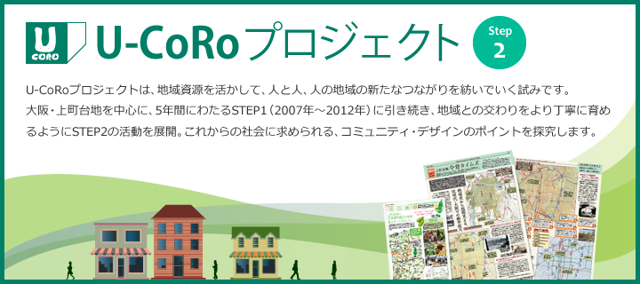 U-CoRoプロジェクト Step2　U-CoRoプロジェクトは、地域資源を活かして、人と人、人の地域の新たなつながりを紡いでいく試みです。大阪・上町台地を中心に、5年間にわたるSTEP1（2007年〜2012年）に引き続き、地域との交わりをより丁寧に育めるようにSTEP2の活動を展開。これからの社会に求められる、コミュニティ・デザインのポイントを探究します。