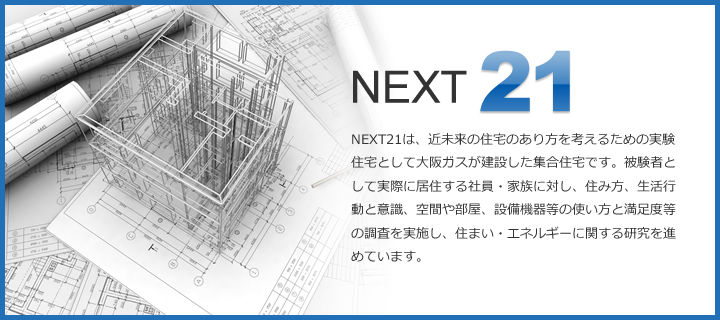 NEXT21　NEXT21は、近未来の住宅のあり方を考えるための実験住宅として大阪ガスが建設した集合住宅です。被験者として実際に居住する社員・家族に対し、住み方、生活行動と意識、空間や部屋、設備機器等の使い方と満足度等の調査を実施し、住まい・エネルギーに関する研究を進めています