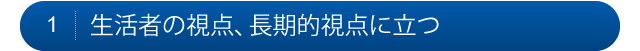 1.生活者の視点、長期的視点に立つ